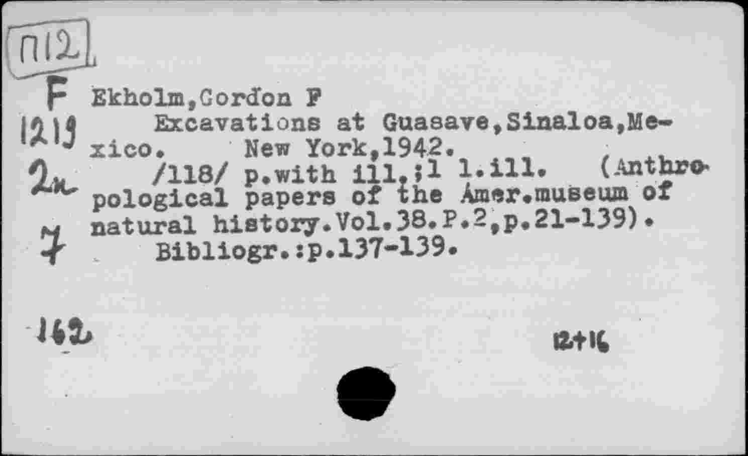 ﻿Г Ekholm,Gordon P
|0H	Excavations at Guasave,Sinaloa,Me-
xico. New York,1942.
Ov	/118/ p.with ill.ll l.ill. (Anthro-
pological papers of the Amer.museum of
M natural history.Vol.38.P.2fp.21-139)•
< .	Bibliogr.sp.137-139.

Й4Ч